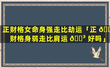 正财格女命身强走比劫运「正 🌿 财格身弱走比肩运 🐳 好吗」